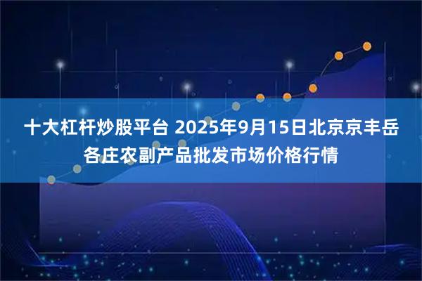 十大杠杆炒股平台 2025年9月15日北京京丰岳各庄农副产品批发市场价格行情