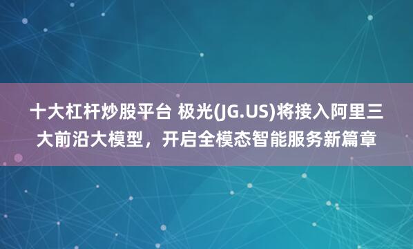 十大杠杆炒股平台 极光(JG.US)将接入阿里三大前沿大模型，开启全模态智能服务新篇章