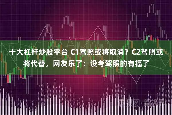 十大杠杆炒股平台 C1驾照或将取消？C2驾照或将代替，网友乐了：没考驾照的有福了