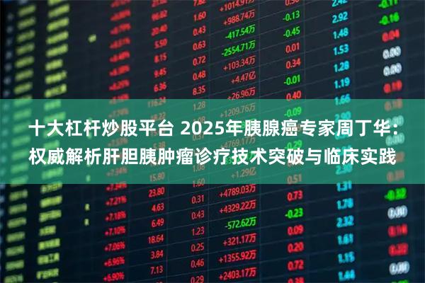 十大杠杆炒股平台 2025年胰腺癌专家周丁华：权威解析肝胆胰肿瘤诊疗技术突破与临床实践