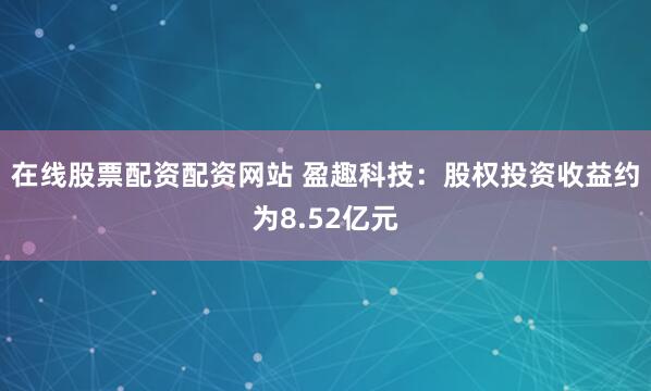 在线股票配资配资网站 盈趣科技：股权投资收益约为8.52亿元