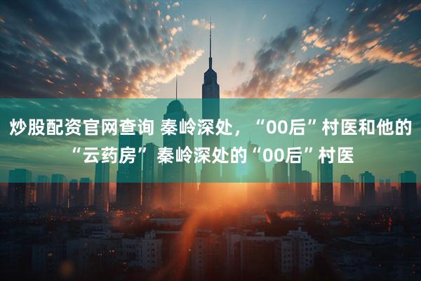 炒股配资官网查询 秦岭深处，“00后”村医和他的“云药房” 秦岭深处的“00后”村医