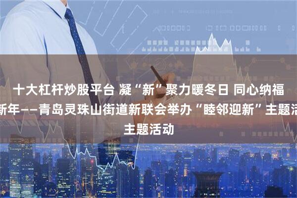十大杠杆炒股平台 凝“新”聚力暖冬日 同心纳福迎新年——青岛灵珠山街道新联会举办“睦邻迎新”主题活动