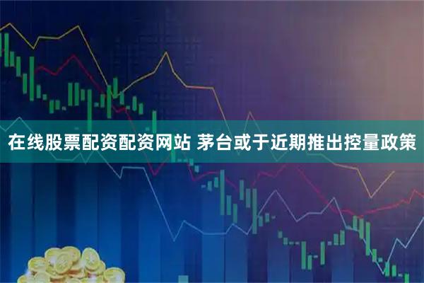 在线股票配资配资网站 茅台或于近期推出控量政策