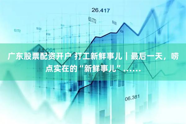 广东股票配资开户 打工新鲜事儿｜最后一天，唠点实在的“新鲜事儿”……