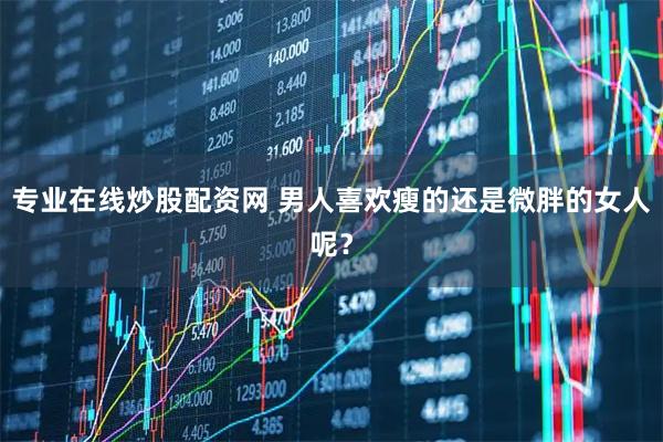 专业在线炒股配资网 男人喜欢瘦的还是微胖的女人呢？