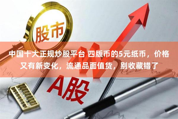 中国十大正规炒股平台 四版币的5元纸币，价格又有新变化，流通品面值货，别收藏错了