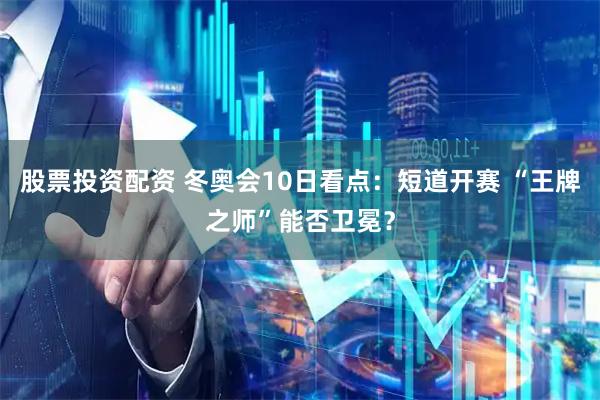 股票投资配资 冬奥会10日看点：短道开赛 “王牌之师”能否卫冕？