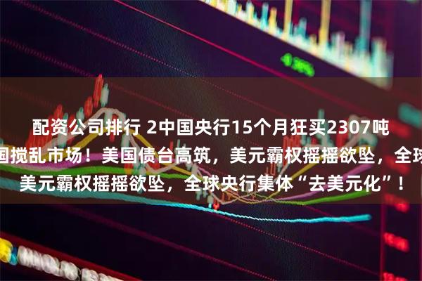 配资公司排行 2中国央行15个月狂买2307吨黄金，美财长却甩锅中国搅乱市场！美国债台高筑，美元霸权摇摇欲坠，全球央行集体“去美元化”！