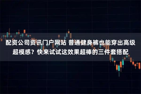配资公司资讯门户网站 普通健身裤也能穿出高级超模感？快来试试这效果超棒的三件套搭配