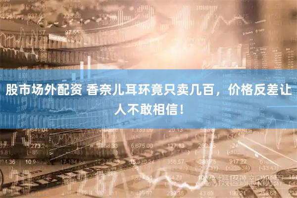 股市场外配资 香奈儿耳环竟只卖几百，价格反差让人不敢相信！