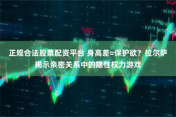正规合法股票配资平台 身高差=保护欲？拉尔萨揭示亲密关系中的隐性权力游戏