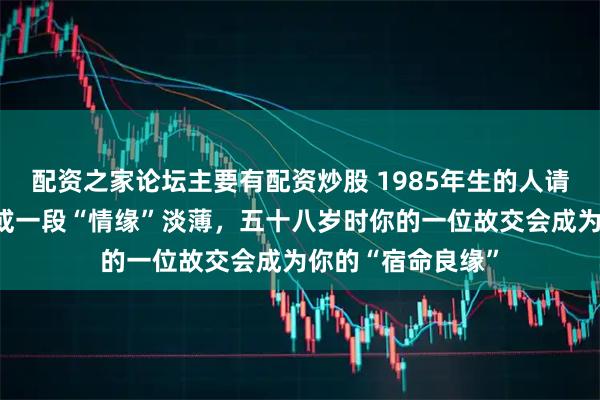 配资之家论坛主要有配资炒股 1985年生的人请留意：上半辈子或一段“情缘”淡薄，五十八岁时你的一位故交会成为你的“宿命良缘”