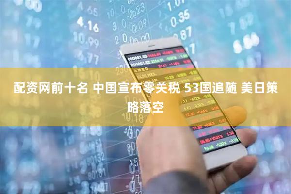 配资网前十名 中国宣布零关税 53国追随 美日策略落空