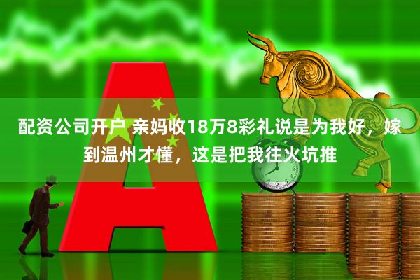 配资公司开户 亲妈收18万8彩礼说是为我好，嫁到温州才懂，这是把我往火坑推